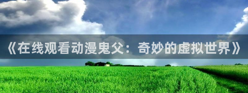 91动漫免费动漫高清版：《在线观看动漫鬼父：奇妙的虚拟世界》